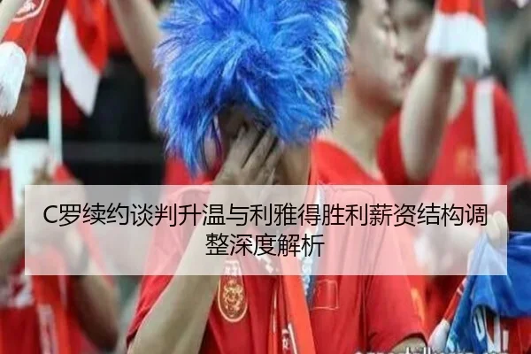 C罗续约谈判升温与利雅得胜利薪资结构调整深度解析